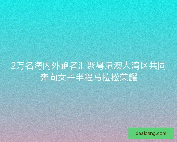 2万名海内外跑者汇聚粤港澳大湾区共同奔向女子半程马拉松荣耀 2万名海内外跑者汇聚粤港澳大湾区共同奔向女子半程马拉松荣耀