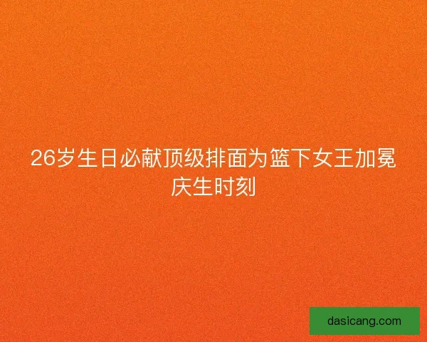 26岁生日必献顶级排面为篮下女王加冕庆生时刻