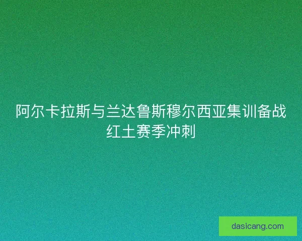 阿尔卡拉斯与兰达鲁斯穆尔西亚集训备战红土赛季冲刺