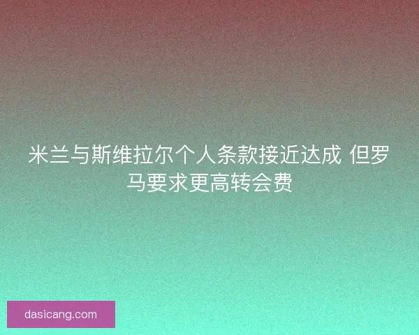 米兰与斯维拉尔个人条款接近达成 但罗马要求更高转会费
