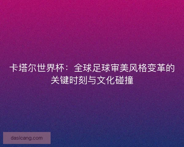 卡塔尔世界杯：全球足球审美风格变革的关键时刻与文化碰撞