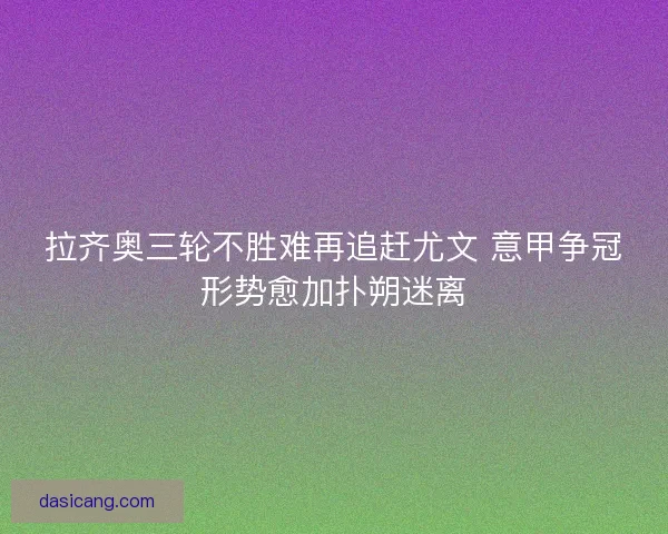 拉齐奥三轮不胜难再追赶尤文 意甲争冠形势愈加扑朔迷离 拉齐奥三轮不胜难再追赶尤文 意甲争冠形势愈加扑朔迷离