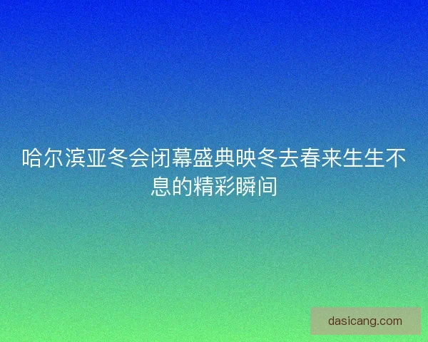 哈尔滨亚冬会闭幕盛典映冬去春来生生不息的精彩瞬间 哈尔滨亚冬会闭幕盛典映冬去春来生生不息的精彩瞬间