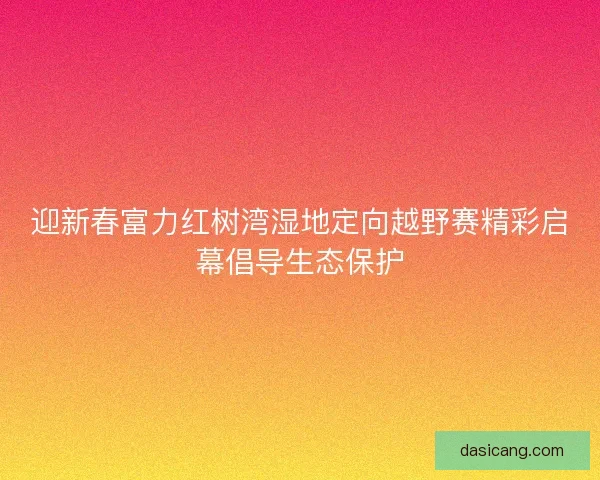 迎新春富力红树湾湿地定向越野赛精彩启幕倡导生态保护