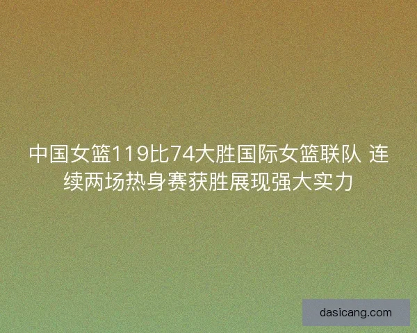 中国女篮119比74大胜国际女篮联队 连续两场热身赛获胜展现强大实力