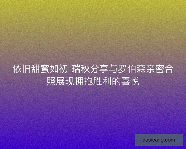 依旧甜蜜如初 瑞秋分享与罗伯森亲密合照展现拥抱胜利的喜悦