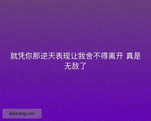 就凭你那逆天表现让我舍不得离开 真是无敌了 就凭你那逆天表现让我舍不得离开 真是无敌了