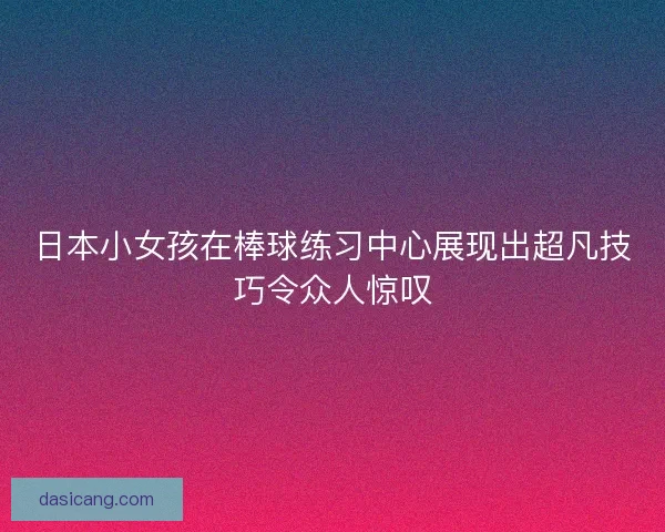 日本小女孩在棒球练习中心展现出超凡技巧令众人惊叹