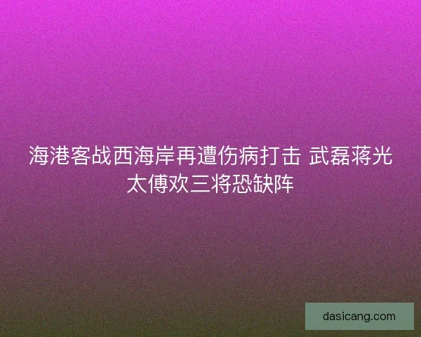 海港客战西海岸再遭伤病打击 武磊蒋光太傅欢三将恐缺阵