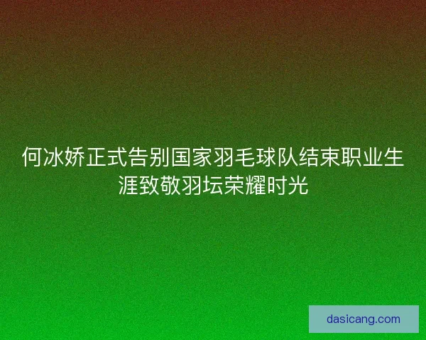 何冰娇正式告别国家羽毛球队结束职业生涯致敬羽坛荣耀时光