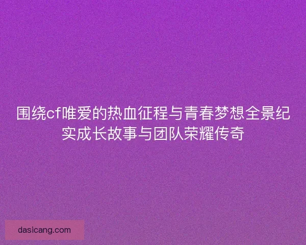 围绕cf唯爱的热血征程与青春梦想全景纪实成长故事与团队荣耀传奇