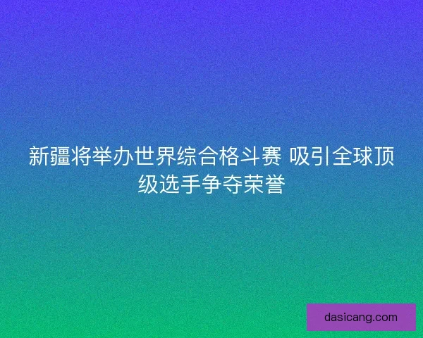 新疆将举办世界综合格斗赛 吸引全球顶级选手争夺荣誉