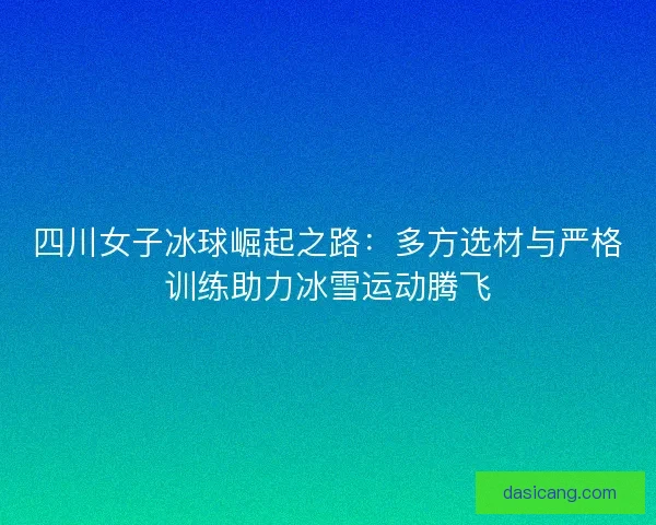四川女子冰球崛起之路：多方选材与严格训练助力冰雪运动腾飞