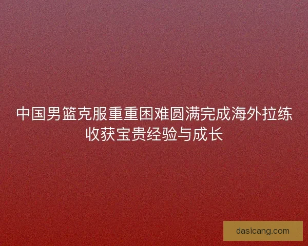中国男篮克服重重困难圆满完成海外拉练收获宝贵经验与成长
